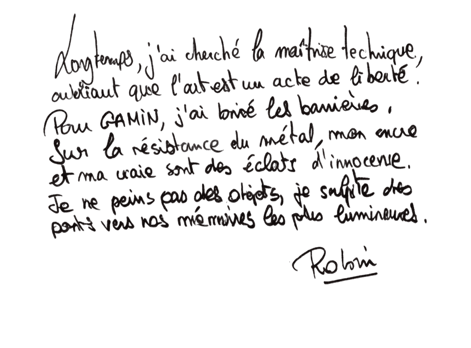 Texte manuscrit de Robin Laffargue toulouse — MICMAC ART plasticien toulouse Texte manuscrit original de l’artiste contemporain Robin Laffargue pour MICMAC ART, présenté sur fond blanc dans la page de démarche artistique : « Longtemps, j'ai cherché la maîtrise technique,<br />
oubliant que l'art est un acte de liberté.<br />
Pour GAMIN, j'ai brisé les barrières.<br />
Sur la résistance du métal, mon encre<br />
et ma craie sont des éclats d'innocence.<br />
Je ne peins pas des objets, je sculpte des<br />
ponts vers nos mémoires les plus lumineuses.</p>
<p>Robin »